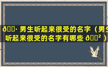 🕷 男生听起来很受的名字（男生听起来很受的名字有哪些 🌲 ）